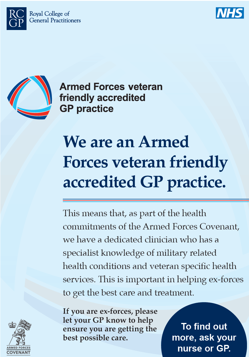 This means that, as part of the health commitments of the Armed Forces Covenant, we have a dedicated clinician who has a specialist knowledge of military related health conditions and veteran specific health services. This is important in helping ex-forces to get the best care and treatment. If you are ex-forces, please let your GP know to help ensure you are getting the best possible care. We are an Armed Forces veteran friendly accredited GP practice. To find out more, ask your nurse or GP.
