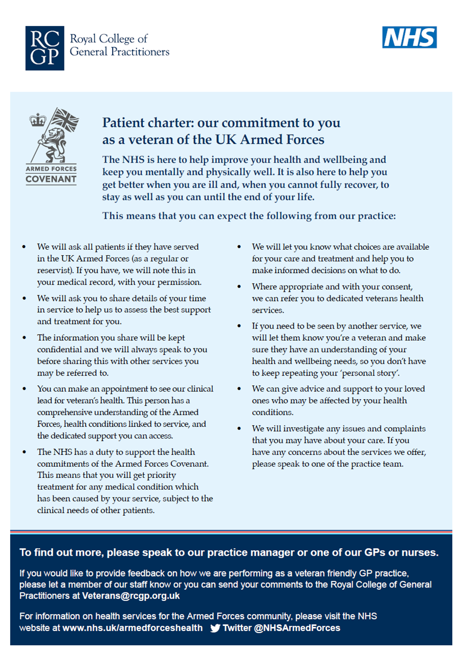 Patient charter: our commitment to you as a veteran of the UK Armed Forces The NHS is here to help improve your health and wellbeing and keep you mentally and physically well. It is also here to help you get better when you are ill and, when you cannot fully recover, to stay as well as you can until the end of your life. This means that you can expect the following from our practice: To find out more, please speak to our practice manager or one of our GPs or nurses. If you would like to provide feedback on how we are performing as a veteran friendly GP practice, please let a member of our staff know or you can send your comments to the Royal College of General Practitioners at Veterans@rcgp.org.uk For information on health services for the Armed Forces community, please visit the NHS website at www.nhs.uk/armedforceshealth Twitter @NHSArmedForces • We will ask all patients if they have served in the UK Armed Forces (as a regular or reservist). If you have, we will note this in your medical record, with your permission. • We will ask you to share details of your time in service to help us to assess the best support and treatment for you. • The information you share will be kept confidential and we will always speak to you before sharing this with other services you may be referred to. • You can make an appointment to see our clinical lead for veteran’s health. This person has a comprehensive understanding of the Armed Forces, health conditions linked to service, and the dedicated support you can access. • The NHS has a duty to support the health commitments of the Armed Forces Covenant. This means that you will get priority treatment for any medical condition which has been caused by your service, subject to the clinical needs of other patients. • We will let you know what choices are available for your care and treatment and help you to make informed decisions on what to do. • Where appropriate and with your consent, we can refer you to dedicated veterans health services. • If you need to be seen by another service, we will let them know you’re a veteran and make sure they have an understanding of your health and wellbeing needs, so you don’t have to keep repeating your ‘personal story’. • We can give advice and support to your loved ones who may be affected by your health conditions. • We will investigate any issues and complaints that you may have about your care. If you have any concerns about the services we offer, please speak to one of the practice team.